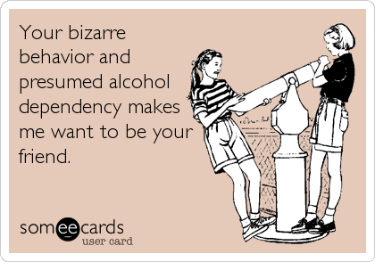Your bizarre
behavior and
presumed alcohol
dependency makes
me want to be your
friend.