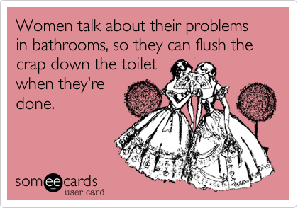 Women talk about their problems in bathrooms, so they can flush the crap down the toilet
when they're
done.