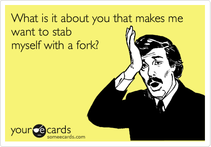 What is it about a you that makes me want to stab
myself with a fork? 