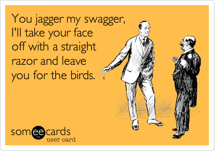 You jagger my swagger, 
I'll take your face
off with a straight
razor and leave
you for the birds. 