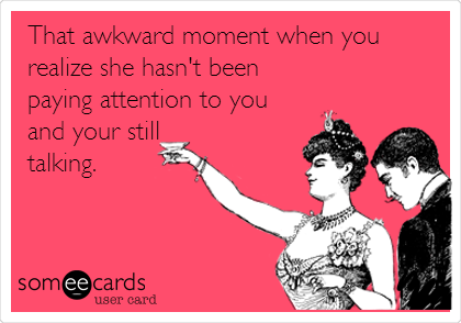 That awkward moment when you
realize she hasn't been
paying attention to you
and your still
talking.