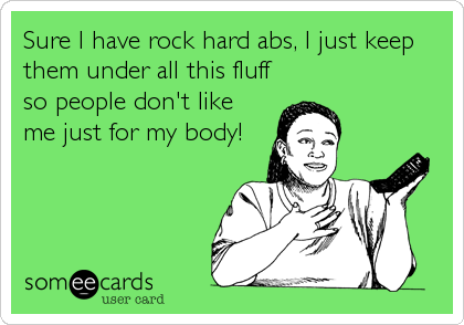 Sure I have rock hard abs, I just keep
them under all this fluff
so people don't like
me just for my body!