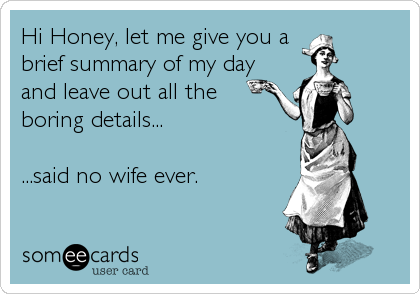 Hi Honey, let me give you a 
brief summary of my day
and leave out all the
boring details...

...said no wife ever.