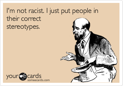 I'm not racist. I just put people in their correct
stereotypes. 
