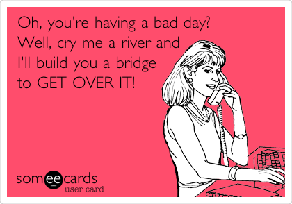 Oh, you're having a bad day?
Well, cry me a river and
I'll build you a bridge
to GET OVER IT!