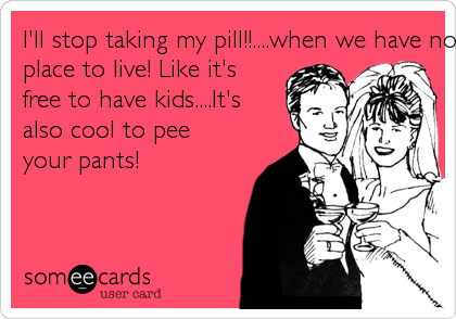 I'll stop taking my pill!!....when we have no money and no
place to live! Like it's
free to have kids....It's
also cool to pee
your pants!
