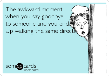 The awkward moment
when you say goodbye
to someone and you end
Up walking the same direction