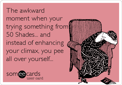 The awkward
moment when your
trying something from
50 Shades... and
instead of enhancing
your climax, you pee
all over yourself...