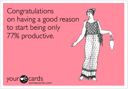 Congratulations 
on having a good reason 
to start being only
77% productive.