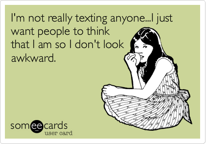 I'm not really texting anyone...I just want people to think
that I am so I don't look
awkward. 