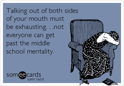 Talking out of both sides
of your mouth must
be exhausting. . .not
everyone can get
past the middle
school mentality.