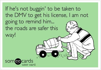 If he's not buggin' to be taken to the DMV to get his license, I am not going to remind him... 
the roads are safer this
way!