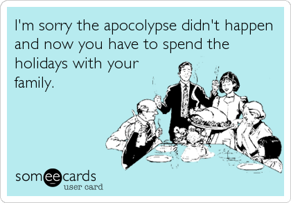 I'm sorry the apocolypse didn't happen
and now you have to spend the
holidays with your
family.