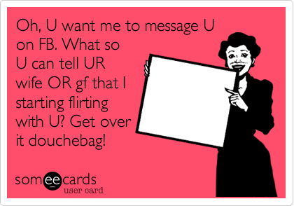 Oh, U want me to message U
on FB. What so
U can tell UR wife
that I started
flirting with U?
Get a life
douchebag!
