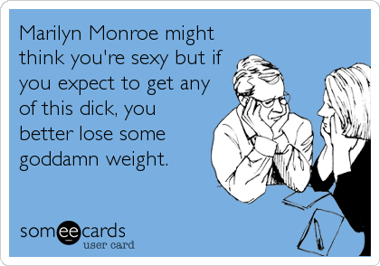 Marilyn Monroe might
think you're sexy but if
you expect to get any
of this dick, you
better lose some
goddamn weight.