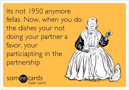Its not 1950 anymore
fellas. Now, when you do
the dishes your not
doing your partner a
favor, your
particiapting in the
partnership