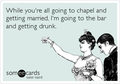While you're all going to chapel and
getting married, I'm going to the bar
and getting drunk.