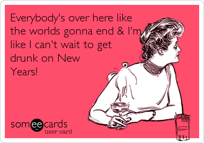 Everybody's over here like
the worlds gonna end & I'm
like I can't wait to get
drunk on New
Years!