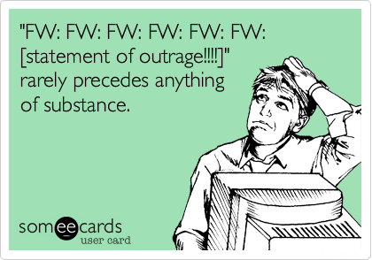 "FW: FW: FW: FW: FW: FW: [statement of outrage!!!!]"
rarely precedes anything
of substance.