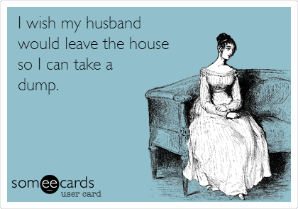 I wish my husband 
would leave the house
so I can take a
dump.