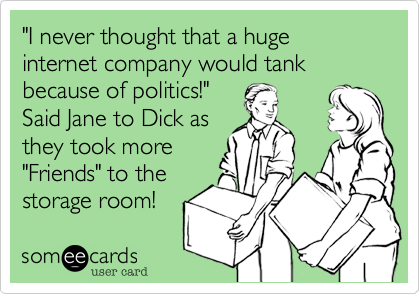 "I never thought that a huge internet company would tank because of politics!" 
Said Jane to Dick as
they took more
"Friends" to the
storage room!