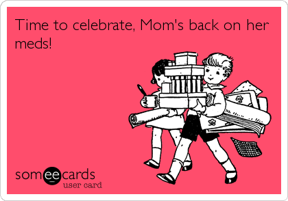 Time to celebrate, Mom's back on her
meds!