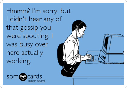 Hmmm? I'm sorry, but
I didn't hear any of
that gossip you
were spouting. I
was busy over
here actually
working.