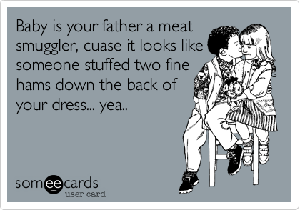 Baby is your father a meat
smugger, cuase it looks like
someone stuffed two fine
hams down the back of
your dress... yea..