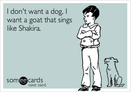 I don't want a dog, I
want a goat that sings
like Shakira.