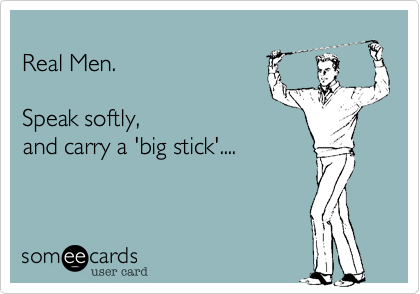 
Real Men.

Speak softly,
and carry a 'big stick'....