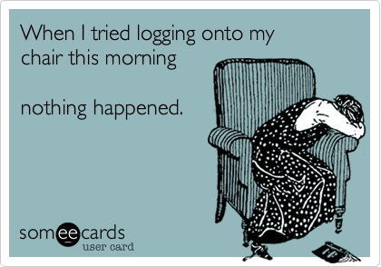When I tried logging onto my 
chair this morning

nothing happened.