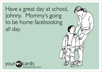 Have a great day at school, 
Johnny.  Mommy's going
to be home facebooking
all day.