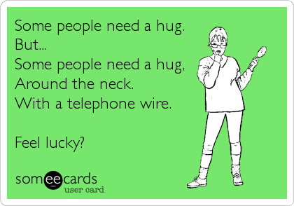 Some people need a hug.
But...
Some people need a hug, 
Around the neck. 
With a telephone wire. 

Feel lucky?