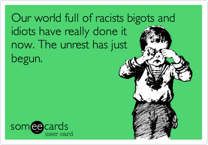 Our world full of racists bigots and idiots have really done it
now. The unrest has just
begun. 