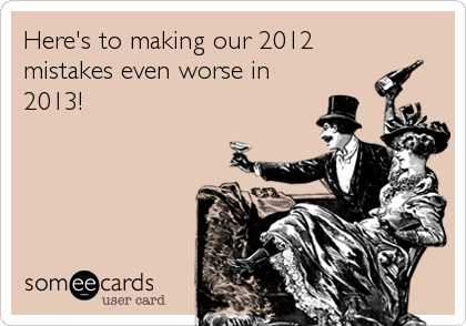 Here's to making our 2012
mistakes even worse in
2013!