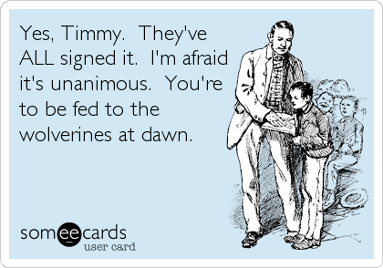 Yes, Timmy.  They've
ALL signed it.  I'm afraid
it's unanimous.  You're
to be fed to the
wolverines at dawn.