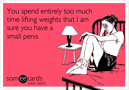 You spend entirely too much
time lifting weights that I am
sure you have a
small penis