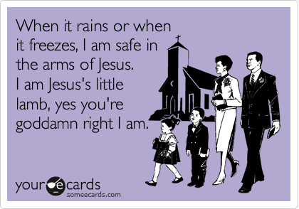 When it rains or when
it freezes, I am safe in
the arms of Jesus.       
I am Jesus's little 
lamb, yes you're
goddamn right I am.