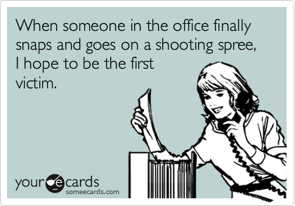 When someone in the office finally snaps and goes on a shooting spree, I hope to be the first
victim.