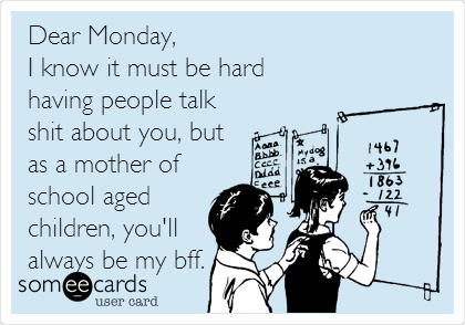 Dear Monday,
I know it must be hard
having people talk
shit about you, but
as a mother of
school aged
children, you'll
always be my bff.