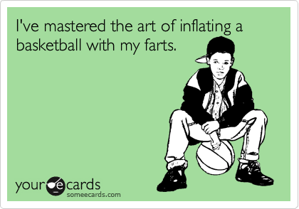 I've master the art of inflating a basketball with my farts. 