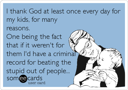 I thank God at least once every day for
my kids, for many
reasons.
One being the fact
that if it weren't for
them I'd have a criminal
record for beating the
stupid out of people...