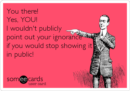You there! 
Yes, YOU! 
I wouldn't publicly
point out your ignorance
if you would stop showing it
in public!