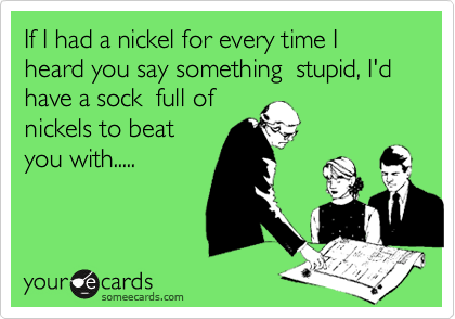 If I had a nickel for every time you I heard you say something  stupid, I'd have a sock  full of
nickels to beat
you with.....