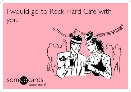 I would go to Rock Hard Cafe with
you.