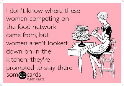 I don't know where these
women competing on
the food network
came from, but
women aren't looked
down on in the
kitchen; they're
prompted to stay there.