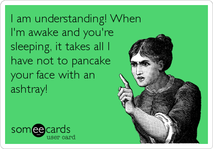 I am understanding! When
I'm awake and you're
sleeping, it takes all I
have not to pancake
your face with an 
ashtray!