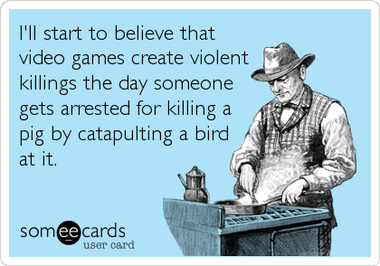 I'll start to believe that
video games create violent
killings the day someone
gets arrested for killing a
pig by catapulting a bird
at it.