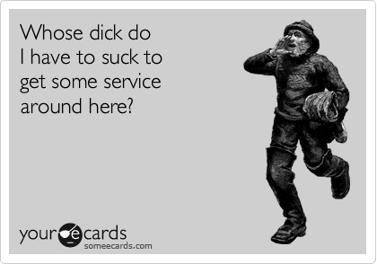 Who's dick do 
I have to suck to 
get some service
around here?