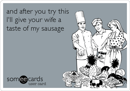 and after you try this
I'll give your wife a
taste of my sausage